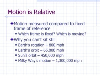 Motion is Relative Motion measured compared to fixed frame of reference Which frame is fixed? Which is moving? Why you can’t sit still Earth’s rotation – 800 mph Earth’s orbit – 65,000 mph Sun’s orbit – 450,000 mph Milky Way’s motion – 1,300,000 mph 