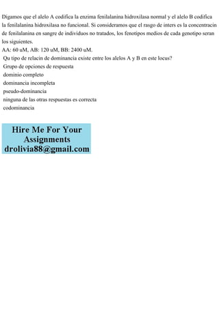 Digamos que el alelo A codifica la enzima fenilalanina hidroxilasa normal y el alelo B codifica
la fenilalanina hidroxilasa no funcional. Si consideramos que el rasgo de inters es la concentracin
de fenilalanina en sangre de individuos no tratados, los fenotipos medios de cada genotipo seran
los siguientes.
AA: 60 uM, AB: 120 uM, BB: 2400 uM.
Qu tipo de relacin de dominancia existe entre los alelos A y B en este locus?
Grupo de opciones de respuesta
dominio completo
dominancia incompleta
pseudo-dominancia
ninguna de las otras respuestas es correcta
codominancia
 