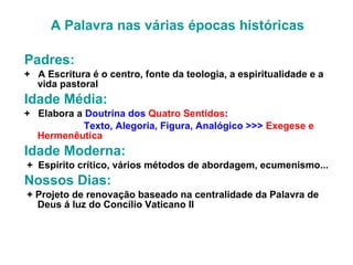 A Palavra nas várias épocas históricas   Padres:   +  A Escritura é o centro, fonte da teologia, a espiritualidade e a vida pastoral Idade Média:  +  Elabora a  Doutrina dos   Quatro Sentidos :  Texto, Alegoria, Figura, Analógico >>>  Exegese e Hermenêutica Idade Moderna:  +  Espírito crítico, vários métodos de abordagem, ecumenismo... Nossos Dias:  + Projeto de renovação baseado na centralidade da Palavra de Deus á luz do Concílio Vaticano II 