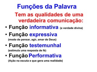 Funções da Palavra Tem as qualidades de uma verdadeira comunicação: Função  informativa   (a verdade divina) Função  expressiva   (modo de pensar, agir, amar de Deus) Função  testemunhal (estimula uma resposta de fé) Função   Performativa   (Ação na escuta e que gera uma realidade) 