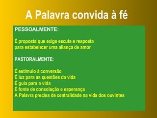A Palavra convida à fé PESSOALMENTE: É proposta que exige escuta e resposta  para estabelecer uma aliança de amor PASTORALMENTE: É estímulo à conversão É luz para as questões da vida É guia para a vida É fonte de consolação e esperança A Palavra precisa de centralidade na vida dos ouvintes 