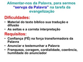 Alimentar-nos da Palavra, para sermos  “serv @ s da Palavra”  na tarefa da evangelização Dificuldades: Material do texto bíblico sua tradução e difusão As seitas e a correta interpretação Requisitos: Confiança (FÉ) na força transformadora da Palavra Anunciar e testemunhar a Palavra Franqueza, coragem, cordialidade, coerência, humildade do anunciador 