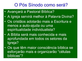 O Pós Sínodo como será? Avançará a Pastoral Bíblica? A Igreja servirá melhor à Palavra Divina? Os cristãos adotarão mais a Escritura e menos a auto-ajuda ou uma espiritualidade individualista? A Bíblia será mais conhecida e mais aprofundada em todos os setores da Igreja? Os que têm maior consciência bíblica se esforçarão mais e organizarão “células bíblicas”? 