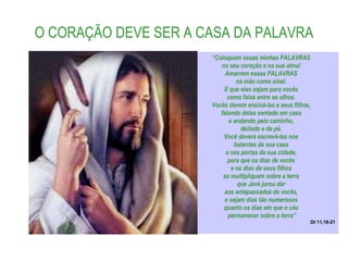 O CORAÇÃO DEVE SER A CASA DA PALAVRA “ Coloquem essas minhas PALAVRAS  no seu coração e na sua alma!  Amarrem essas PALAVRAS  na mão como sinal.  E que elas sejam para vocês  como faixa entre os olhos.  Vocês devem ensiná-las a seus filhos,  falando delas sentado em casa  e andando pelo caminho,  deitado e de pé.  Você deverá escrevê-las nos  batentes da sua casa  e nas portas da sua cidade,  para que os dias de vocês  e os dias de seus filhos  se multipliquem sobre a terra  que Javé jurou dar  aos antepassados de vocês,  e sejam dias tão numerosos  quanto os dias em que o céu  permanecer sobre a terra” Dt 11,18-21 