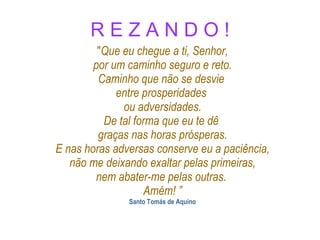 R E Z A N D O ! " Que eu chegue a ti, Senhor, por um caminho seguro e reto. Caminho que não se desvie  entre prosperidades  ou adversidades. De tal forma que eu te dê  graças nas horas prósperas. E nas horas adversas conserve eu a paciência, não me deixando exaltar pelas primeiras, nem abater-me pelas outras .  Amém! ” Santo Tomás de Aquino 