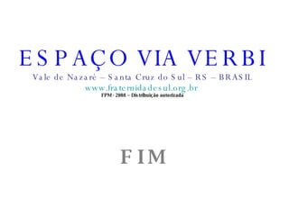 ESPAÇO VIA VERBI Vale de Nazaré – Santa Cruz do Sul – RS – BRASIL www.fraternidadesul.org.br   FPM - 2008 – Distribuição autorizada F I M   