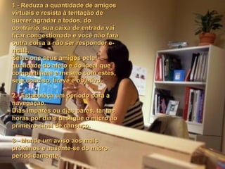 1 - Reduza a quantidade de amigos virtuais e resista à tentação de querer agradar a todos, do contrário, sua caixa de entrada vai ficar congestionada e você não fará outra coisa a não ser responder e-mails.  Selecione seus amigos pela qualidade do afeto e do ideal que compartilham e mesmo com estes, seja conciso, breve e objetivo.   2 - Estabeleça um período para a navegação. Dias ímpares ou dias pares, tantas horas por dia e desligue o micro ao primeiro sinal de cansaço.   3 - Mande um aviso aos mais próximos e ausente-se do micro periodicamente.   