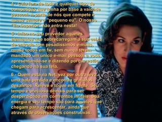 4 - Caia fora de todo e qualquer tipo de competição que tenha por base a vaidade pessoal. A parte de nós que compete é quase sempre o "pequeno eu". O nosso "Eu Superior" não entra nesta! 5 - Iniba no seu provedor aqueles elementos que sobrecarregam a sua caixa de entrada com pesadíssimos e-mails, quase todos em fw, sem nunca terem mandado um único e-mail pessoal a você, apresentando-se e dizendo porque estão chegando na sua tela. 6 - Quem está na Net, vez por outra leva uma bala perdida e encontra gratuitos desafetos. Releve e toque em frente. Seu tempo é precioso demais para ser desperdiçado em confrontos inúteis. Sua energia e seu tempo são para aqueles que chegam para acrescentar, ainda que através de observações construtivas. 