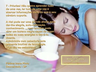 7 - Priorize! Não queira aprender tudo de uma vez, ler tudo de uma vez e abarcar informações além do que o seu cérebro suporta.   A Net pode ser uma grande aliada para dar-lhe alegria, auto-realização, conhecimento ... mas também pode virar um buraco negro capaz de sugar todas as suas energias e deixá-lo doente. Administre com sabedoria este presente incrível da tecnologia. Diga não ao webstress!   Fátima Irene Pinto Descalvado - SP Música : Mantovani - Yesterday Montagem : [email_address] 