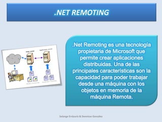 .NET REMOTING .Net Remoting es una tecnología propietaria de Microsoft que permite crear aplicaciones distribuidas. Una de las principales características son la capacidad para poder trabajar desde una máquina con los objetos en memoria de la máquina Remota. Solange Errázuriz & Dennisse González 
