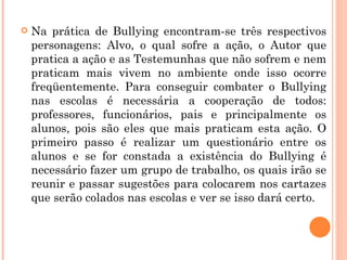 Na prática de Bullying encontram-se três respectivos personagens: Alvo, o qual sofre a ação, o Autor que pratica a ação e as Testemunhas que não sofrem e nem praticam mais vivem no ambiente onde isso ocorre freqüentemente. Para conseguir combater o Bullying nas escolas é necessária a cooperação de todos: professores, funcionários, pais e principalmente os alunos, pois são eles que mais praticam esta ação. O primeiro passo é realizar um questionário entre os alunos e se for constada a existência do Bullying é necessário fazer um grupo de trabalho, os quais irão se reunir e passar sugestões para colocarem nos cartazes que serão colados nas escolas e ver se isso dará certo. 