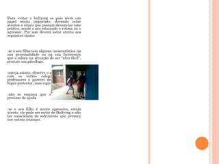 Para evitar o bullying os pais têem um papel muito importnte, devendo estar atentos a sinais que possam denunciar esta prática, sendo o seu educando o vitima ou o agressor. Por isso deverá estar atento aos seguintes sinais:   -se o seu filho tem alguma característica na sua personalidade ou na sua fisionomia que o coloca na situação de ser “alvo fácil”, procure um psicólogo. -esteja atento, observe o seu filho a brincar com os outros colegas, solicite aos professores o parecer deles não se torne hiper-protector, mas vigie com atenção -não se esqueça que o seu filho pode precisar de ajuda -se o seu filho é muito agressivo, esteja atento, ele pode ser autor de Bullying a não ter consciência do sofrimento que provoca nos outras crianças.   