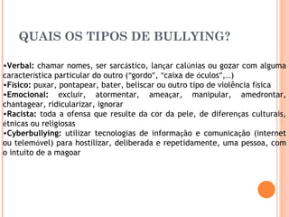 QUAIS OS TIPOS DE BULLYING?  Verbal:  chamar nomes, ser sarc á stico, lan ç ar cal ú nias ou gozar com alguma caracter í stica particular do outro ( “ gordo ” ,  “ caixa de  ó culos ” , … )  F í sico:  puxar, pontapear, bater, beliscar ou outro tipo de violência f í sica  Emocional:  excluir, atormentar, amea ç ar, manipular, amedrontar, chantagear, ridicularizar, ignorar  Racista:  toda a ofensa que resulte da cor da pele, de diferen ç as culturais,  é tnicas ou religiosas  Cyberbullying:  utilizar tecnologias de informa ç ão e comunica ç ão (internet ou telem ó vel) para hostilizar, deliberada e repetidamente, uma pessoa, com o intuito de a magoar 