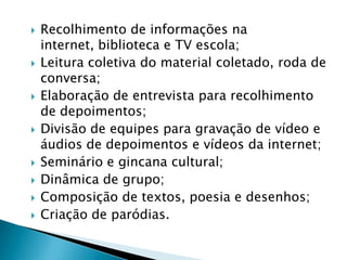  Recolhimento de informações na
internet, biblioteca e TV escola;
 Leitura coletiva do material coletado, roda de
conversa;
 Elaboração de entrevista para recolhimento
de depoimentos;
 Divisão de equipes para gravação de vídeo e
áudios de depoimentos e vídeos da internet;
 Seminário e gincana cultural;
 Dinâmica de grupo;
 Composição de textos, poesia e desenhos;
 Criação de paródias.
 