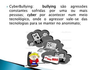  CyberBullying: bullying são agressões
constantes sofridas por uma ou mais
pessoas; cyber por acontecer num meio
tecnológico, onde o agressor vale-se das
tecnologias para se manter no anonimato;
 