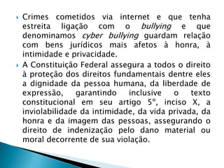  Crimes cometidos via internet e que tenha
estreita ligação com o bullying e que
denominamos cyber bullying guardam relação
com bens jurídicos mais afetos à honra, à
intimidade e privacidade.
 A Constituição Federal assegura a todos o direito
à proteção dos direitos fundamentais dentre eles
a dignidade da pessoa humana, da liberdade de
expressão, garantindo inclusive o texto
constitucional em seu artigo 5º, inciso X, a
inviolabilidade da intimidade, da vida privada, da
honra e da imagem das pessoas, assegurando o
direito de indenização pelo dano material ou
moral decorrente de sua violação.
 