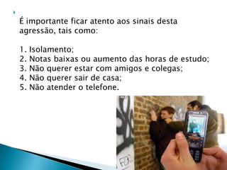 
É importante ficar atento aos sinais desta
agressão, tais como:
1. Isolamento;
2. Notas baixas ou aumento das horas de estudo;
3. Não querer estar com amigos e colegas;
4. Não querer sair de casa;
5. Não atender o telefone.
 