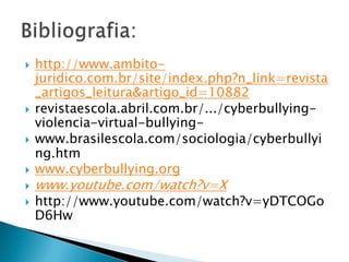  http://www.ambito-
juridico.com.br/site/index.php?n_link=revista
_artigos_leitura&artigo_id=10882
 revistaescola.abril.com.br/.../cyberbullying-
violencia-virtual-bullying-
 www.brasilescola.com/sociologia/cyberbullyi
ng.htm
 www.cyberbullying.org
 www.youtube.com/watch?v=X
 http://www.youtube.com/watch?v=yDTCOGo
D6Hw
 
