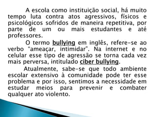 A escola como instituição social, há muito
tempo luta contra atos agressivos, físicos e
psicológicos sofridos de maneira repetitiva, por
parte de um ou mais estudantes e até
professores.
O termo bullying em inglês, refere-se ao
verbo “ameaçar, intimidar”. Na internet e no
celular esse tipo de agressão se torna cada vez
mais perversa, intitulado ciber bullying.
Atualmente, sabe-se que todo ambiente
escolar extensivo à comunidade pode ter esse
problema e por isso, sentimos a necessidade em
estudar meios para prevenir e combater
qualquer ato violento.
 