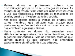  Muitos alunos e professores sofrem com
discriminação por parte de seus colegas de escola. As
formas de agressão ficam cada vez mais intensas com
o uso das tecnologias. Perpassam as mensagens de
celular, emails e invadem as redes sociais.
 Nas redes sociais temos a criação de grupos com
vários membros que utilizam este espaço para
postarem agressões verbais e até marcarem encontros
que envolvam agressões diretas.
 Neste contexto, os alunos não entendem suas
atitudes como agressivas, mas como divertidas, como
se fossem brincadeiras. Mas na verdade, tanto os que
sofrem quanto os que agridem não entendem
exatamente o significado de suas atitudes.
 