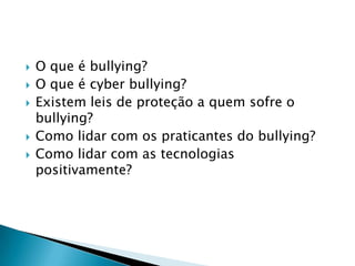 O que é bullying?
 O que é cyber bullying?
 Existem leis de proteção a quem sofre o
bullying?
 Como lidar com os praticantes do bullying?
 Como lidar com as tecnologias
positivamente?
 