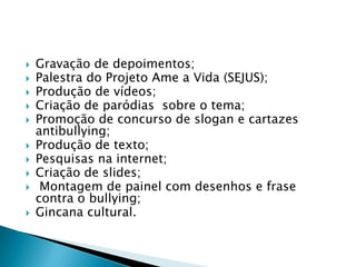  Gravação de depoimentos;
 Palestra do Projeto Ame a Vida (SEJUS);
 Produção de vídeos;
 Criação de paródias sobre o tema;
 Promoção de concurso de slogan e cartazes
antibullying;
 Produção de texto;
 Pesquisas na internet;
 Criação de slides;
 Montagem de painel com desenhos e frase
contra o bullying;
 Gincana cultural.
 