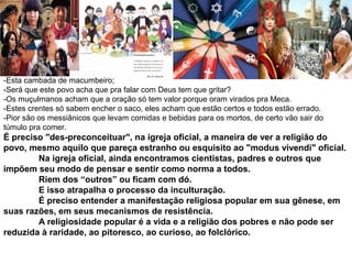 -Esta cambada de macumbeiro; 
-Será que este povo acha que pra falar com Deus tem que gritar? 
-Os muçulmanos acham que a oração só tem valor porque oram virados pra Meca. 
-Estes crentes só sabem encher o saco, eles acham que estão certos e todos estão errado. 
-Pior são os messiânicos que levam comidas e bebidas para os mortos, de certo vão sair do 
túmulo pra comer. 
É preciso "des-preconceituar", na igreja oficial, a maneira de ver a religião do 
povo, mesmo aquilo que pareça estranho ou esquisito ao "modus vivendi" oficial. 
Na igreja oficial, ainda encontramos cientistas, padres e outros que 
impõem seu modo de pensar e sentir como norma a todos. 
Riem dos “outros” ou ficam com dó. 
E isso atrapalha o processo da inculturação. 
É preciso entender a manifestação religiosa popular em sua gênese, em 
suas razões, em seus mecanismos de resistência. 
A religiosidade popular é a vida e a religião dos pobres e não pode ser 
reduzida à raridade, ao pitoresco, ao curioso, ao folclórico. 
 