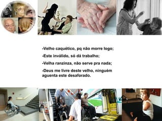 -Velho caquético, pq não morre logo; 
-Este inválido, só dá trabalho; 
-Velha ranzinza, não serve pra nada; 
-Deus me livre deste velho, ninguém 
aguenta este desaforado. 
 