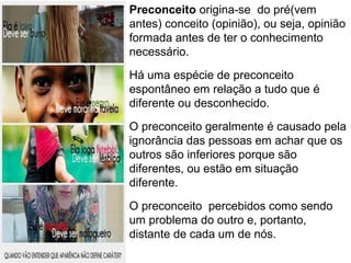 Preconceito origina-se do pré(vem 
antes) conceito (opinião), ou seja, opinião 
formada antes de ter o conhecimento 
necessário. 
Há uma espécie de preconceito 
espontâneo em relação a tudo que é 
diferente ou desconhecido. 
O preconceito geralmente é causado pela 
ignorância das pessoas em achar que os 
outros são inferiores porque são 
diferentes, ou estão em situação 
diferente. 
O preconceito percebidos como sendo 
um problema do outro e, portanto, 
distante de cada um de nós. 
 