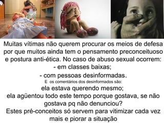 Muitas vítimas não querem procurar os meios de defesa 
por que muitos ainda tem o pensamento preconceituoso 
e postura anti-ética. No caso de abuso sexual ocorrem: 
- em classes baixas; 
- com pessoas desinformadas. 
E os comentários dos desinformados são: 
ela estava querendo mesmo; 
ela agüentou todo este tempo porque gostava, se não 
gostava pq não denunciou? 
Estes pré-conceitos só servem para vitimizar cada vez 
mais e piorar a situação 
 