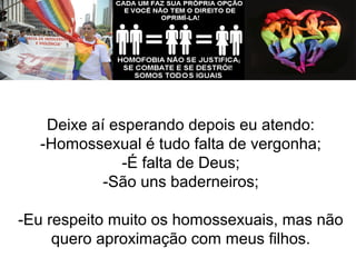 Deixe aí esperando depois eu atendo: 
-Homossexual é tudo falta de vergonha; 
-É falta de Deus; 
-São uns baderneiros; 
-Eu respeito muito os homossexuais, mas não 
quero aproximação com meus filhos. 
 