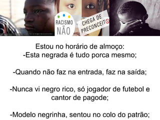Estou no horário de almoço: 
-Esta negrada é tudo porca mesmo; 
-Quando não faz na entrada, faz na saída; 
-Nunca vi negro rico, só jogador de futebol e 
cantor de pagode; 
-Modelo negrinha, sentou no colo do patrão; 
 