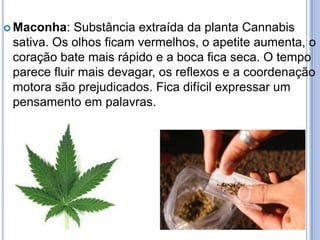  Maconha: Substância extraída da planta Cannabis
sativa. Os olhos ficam vermelhos, o apetite aumenta, o
coração bate mais rápido e a boca fica seca. O tempo
parece fluir mais devagar, os reflexos e a coordenação
motora são prejudicados. Fica difícil expressar um
pensamento em palavras.
 