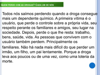 QUEM PERDE COM AS DROGAS? CADA UM DE NÓS
Todos nós saímos perdendo quando a droga consegue
mais um dependente químico. A primeira vítima é o
usuário, que perde o controle sobre a própria vida, seu
respeito perante os familiares e amigos, seu lugar na
sociedade. Depois, perde o que lhe resta: trabalho,
bens, saúde, vida. As pessoas que convivem com o
usuário também perdem. Principalmente os
familiares. Não há nada mais difícil do que perder um
irmão, um filho, um pai lentamente. Porque a droga
leva aos poucos ou de uma vez, como uma loteria da
morte.
 