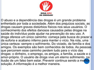 O abuso e a dependência das drogas é um grande problema
enfrentado por toda a sociedade. Além dos prejuízos sociais, as
drogas causam graves distúrbios físicos nos seus usuários. O
conhecimento dos efeitos danosos causados pelas drogas na
saúde do indivíduo pode ajudar na prevenção do seu uso. A
droga oferece um único caminho: começa pela busca do prazer e
da euforia e acabano inferno para manter o vício. Na rota, uma
única certeza: sempre o sofrimento. Do viciado, da família e dos
amigos. Os exemplos são bem conhecidos de todos. As pessoas
que percorrem esse caminho perdem tudo para o vício das
drogas: o dinheiro, o emprego, os amigos, a família, a saúde e o
amor-próprio. O usuário de droga vive um eterno sofrimento, na
ilusão de um falso bem estar. Prevenir continua sendo a melhor
solução. A informação é a melhor maneira.
 