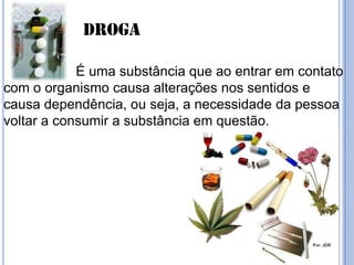 Droga
É uma substância que ao entrar em contato
com o organismo causa alterações nos sentidos e
causa dependência, ou seja, a necessidade da pessoa
voltar a consumir a substância em questão.
 