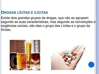 DROGAS LÍCITAS E ILÍCITAS
Existe dois grandes grupos de drogas, que não as agrupam
segundo as suas características, mas segundo as convenções e
exigências sociais, são eles o grupo das Lícitas e o grupo da
Ilícitas.
 