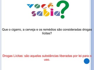 Que o cigarro, a cerveja e os remédios são consideradas drogas
lícitas?
Drogas Lícitas: são aquelas substâncias liberadas por lei para o
uso.
 