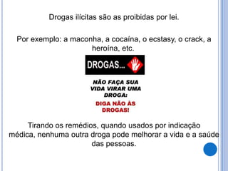 Drogas ilícitas são as proibidas por lei.
Por exemplo: a maconha, a cocaína, o ecstasy, o crack, a
heroína, etc.
Tirando os remédios, quando usados por indicação
médica, nenhuma outra droga pode melhorar a vida e a saúde
das pessoas.
 