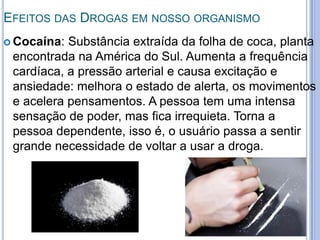 EFEITOS DAS DROGAS EM NOSSO ORGANISMO
 Cocaína: Substância extraída da folha de coca, planta
encontrada na América do Sul. Aumenta a frequência
cardíaca, a pressão arterial e causa excitação e
ansiedade: melhora o estado de alerta, os movimentos
e acelera pensamentos. A pessoa tem uma intensa
sensação de poder, mas fica irrequieta. Torna a
pessoa dependente, isso é, o usuário passa a sentir
grande necessidade de voltar a usar a droga.
 