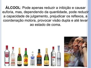 ÁLCOOL: Pode apenas reduzir a inibição e causar
euforia, mas, dependendo da quantidade, pode reduzir
a capacidade de julgamento, prejudicar os reflexos, a
coordenação motora, provocar visão dupla e até levar
ao estado de coma.
 