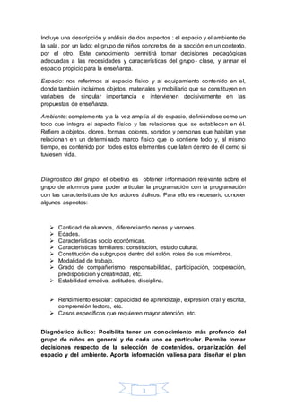 3
Incluye una descripción y análisis de dos aspectos : el espacio y el ambiente de
la sala, por un lado; el grupo de niños concretos de la sección en un contexto,
por el otro. Este conocimiento permitirá tomar decisiones pedagógicas
adecuadas a las necesidades y características del grupo- clase, y armar el
espacio propicio para la enseñanza.
Espacio: nos referimos al espacio físico y al equipamiento contenido en el,
donde también incluimos objetos, materiales y mobiliario que se constituyen en
variables de singular importancia e intervienen decisivamente en las
propuestas de enseñanza.
Ambiente: complementa y a la vez amplía al de espacio, definiéndose como un
todo que integra el aspecto físico y las relaciones que se establecen en él.
Refiere a objetos, olores, formas, colores, sonidos y personas que habitan y se
relacionan en un determinado marco físico que lo contiene todo y, al mismo
tiempo, es contenido por todos estos elementos que laten dentro de él como si
tuviesen vida.
Diagnostico del grupo: el objetivo es obtener información relevante sobre el
grupo de alumnos para poder articular la programación con la programación
con las características de los actores áulicos. Para ello es necesario conocer
algunos aspectos:
 Cantidad de alumnos, diferenciando nenas y varones.
 Edades.
 Características socio económicas.
 Características familiares: constitución, estado cultural.
 Constitución de subgrupos dentro del salón, roles de sus miembros.
 Modalidad de trabajo.
 Grado de compañerismo, responsabilidad, participación, cooperación,
predisposición y creatividad, etc.
 Estabilidad emotiva, actitudes, disciplina.
 Rendimiento escolar: capacidad de aprendizaje, expresión oral y escrita,
comprensión lectora, etc.
 Casos específicos que requieren mayor atención, etc.
Diagnóstico áulico: Posibilita tener un conocimiento más profundo del
grupo de niños en general y de cada uno en particular. Permite tomar
decisiones respecto de la selección de contenidos, organización del
espacio y del ambiente. Aporta información valiosa para diseñar el plan
 