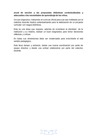 4
anual de sección y las propuestas didácticas contextualizadas y
adecuadas a las necesidades de aprendizaje de los niños.
Un buen diagnostico: Interpretar el currículo oficial para que sea moldeado por el
colectivo docente implica contextualizando para la elaboración de un proyecto
curricular con rasgos distintivos.
Esta es una tarea que requiere, además de considerar la identidad de la
institución y su historia, realizar un buen diagnostico para tomar decisiones
reflexivas y criticas.
En todas sus dimensiones debe ser revalorizada para encontrarle el real
sentido pedagógico.
Esto lleva tiempo y esfuerzo, desde una buena coordinación por parte de
equipo directivo y desde una actitud colaborativa por parte del colectivo
docente.
 