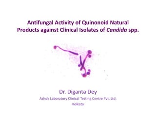 Antifungal Activity of Quinonoid Natural
Products against Clinical Isolates of Candida spp.
Dr. Diganta Dey
Ashok Laboratory Clinical Testing Centre Pvt. Ltd.
Kolkata
 