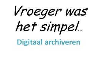 Vroeger was
het simpel…
Digitaal archiveren
 