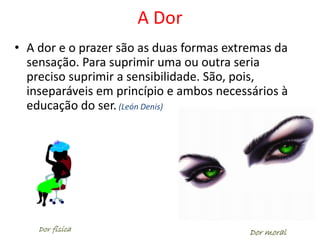 A Dor
• A dor e o prazer são as duas formas extremas da
sensação. Para suprimir uma ou outra seria
preciso suprimir a sensibilidade. São, pois,
inseparáveis em princípio e ambos necessários à
educação do ser. (León Denis)
Dor moralDor física
 