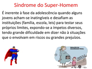 Síndrome do Super-Homem
É inerente à fase da adolescência quando alguns
jovens acham-se inatingíveis e desafiam as
instituições (família, escola, leis) para testar seus
próprios limites, expondo-se a ímpetos diversos,
tendo grande dificuldade em dizer não à situações
que o envolvam em riscos ou grandes prejuízos.
 