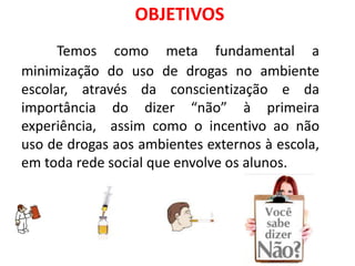 Temos como meta fundamental a
minimização do uso de drogas no ambiente
escolar, através da conscientização e da
importância do dizer “não” à primeira
experiência, assim como o incentivo ao não
uso de drogas aos ambientes externos à escola,
em toda rede social que envolve os alunos.
OBJETIVOS
 