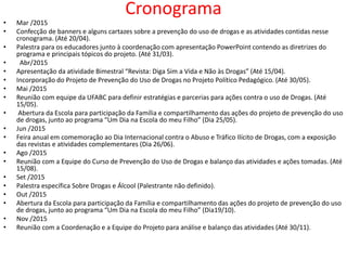 Cronograma
• Mar /2015
• Confecção de banners e alguns cartazes sobre a prevenção do uso de drogas e as atividades contidas nesse
cronograma. (Até 20/04).
• Palestra para os educadores junto à coordenação com apresentação PowerPoint contendo as diretrizes do
programa e principais tópicos do projeto. (Até 31/03).
• Abr/2015
• Apresentação da atividade Bimestral “Revista: Diga Sim a Vida e Não às Drogas” (Até 15/04).
• Incorporação do Projeto de Prevenção do Uso de Drogas no Projeto Político Pedagógico. (Até 30/05).
• Mai /2015
• Reunião com equipe da UFABC para definir estratégias e parcerias para ações contra o uso de Drogas. (Até
15/05).
• Abertura da Escola para participação da Família e compartilhamento das ações do projeto de prevenção do uso
de drogas, junto ao programa “Um Dia na Escola do meu Filho” (Dia 25/05).
• Jun /2015
• Feira anual em comemoração ao Dia Internacional contra o Abuso e Tráfico Ilícito de Drogas, com a exposição
das revistas e atividades complementares (Dia 26/06).
• Ago /2015
• Reunião com a Equipe do Curso de Prevenção do Uso de Drogas e balanço das atividades e ações tomadas. (Até
15/08).
• Set /2015
• Palestra específica Sobre Drogas e Álcool (Palestrante não definido).
• Out /2015
• Abertura da Escola para participação da Família e compartilhamento das ações do projeto de prevenção do uso
de drogas, junto ao programa “Um Dia na Escola do meu Filho” (Dia19/10).
• Nov /2015
• Reunião com a Coordenação e a Equipe do Projeto para análise e balanço das atividades (Até 30/11).
 