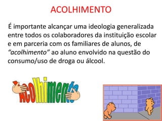 ACOLHIMENTO
É importante alcançar uma ideologia generalizada
entre todos os colaboradores da instituição escolar
e em parceria com os familiares de alunos, de
“acolhimento” ao aluno envolvido na questão do
consumo/uso de droga ou álcool.
 